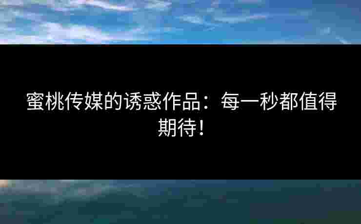 蜜桃传媒的诱惑作品:每一秒都值得期待! 蜜桃传媒的诱惑作品:每一秒都值得期待!