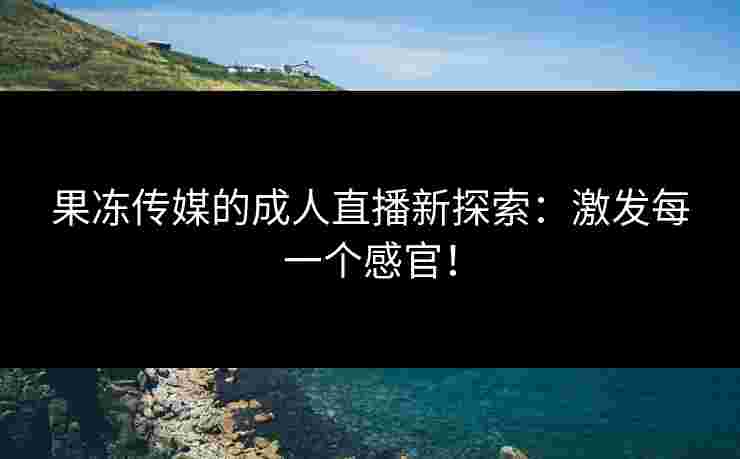 果冻传媒的成人直播新探索：激发每一个感官！