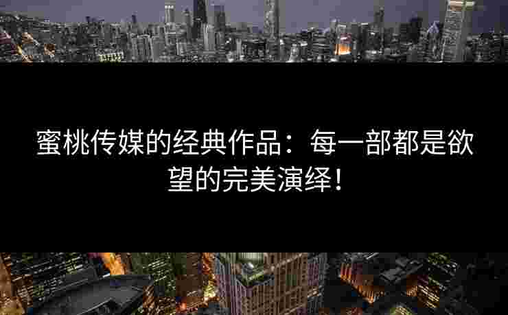蜜桃传媒的经典作品:每一部都是欲望的完美演绎! 蜜桃传媒的经典作品:每一部都是欲望的完美演绎!