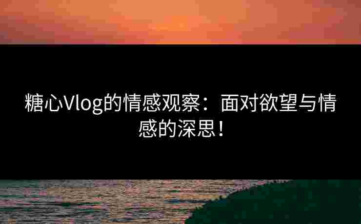 糖心Vlog的情感观察：面对欲望与情感的深思！