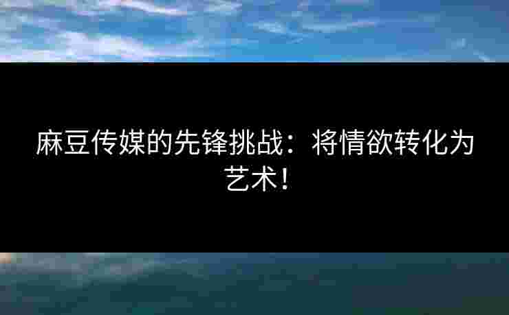 麻豆传媒的先锋挑战：将情欲转化为艺术！