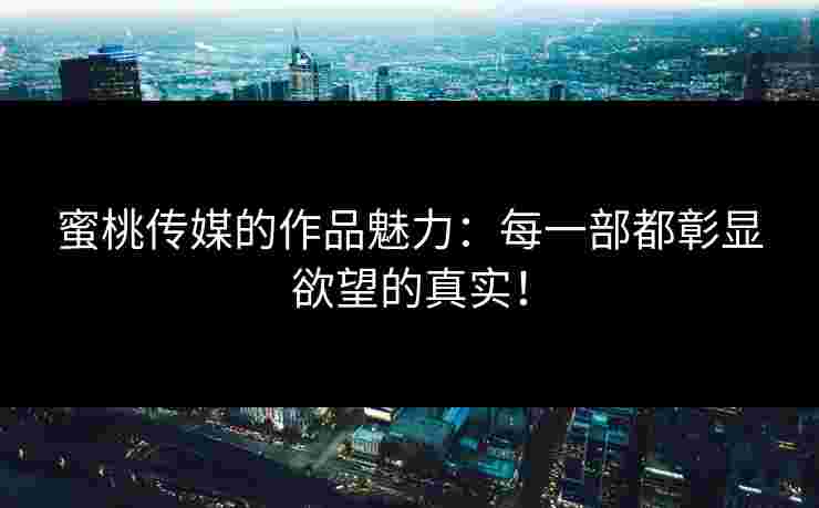 蜜桃传媒的作品魅力:每一部都彰显欲望的真实! 蜜桃传媒的作品魅力:每一部都彰显欲望的真实!