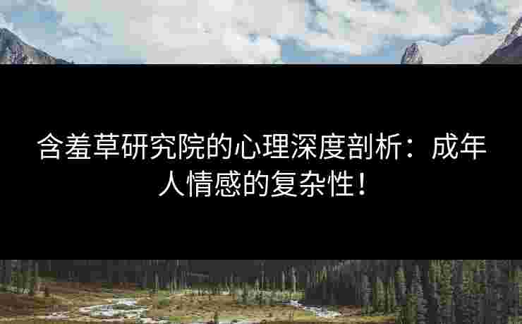 含羞草研究院的心理深度剖析：成年人情感的复杂性！