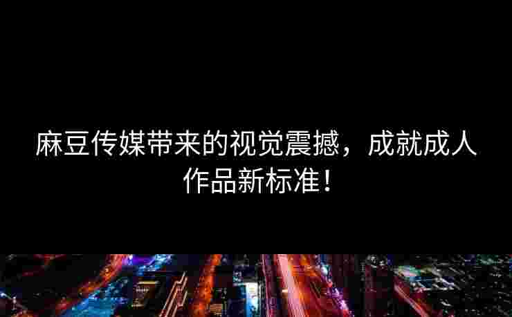 麻豆传媒带来的视觉震撼，成就成人作品新标准！