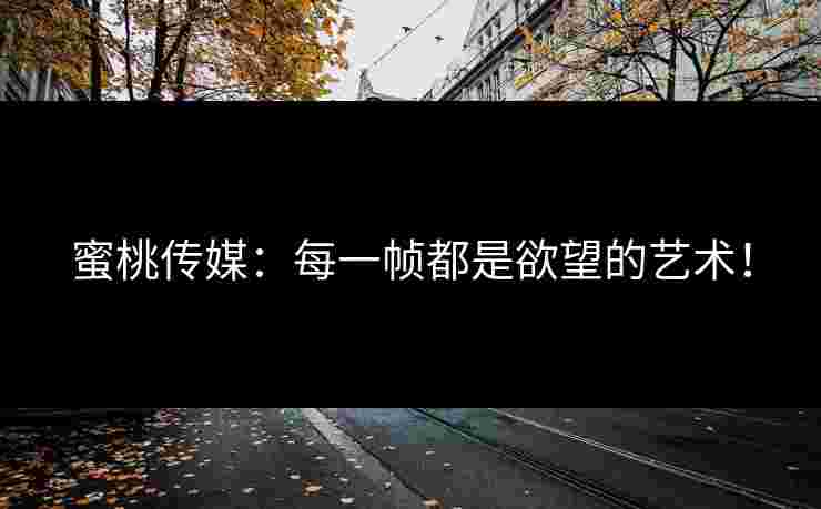 蜜桃传媒:每一帧都是欲望的艺术! 蜜桃传媒:每一帧都是欲望的艺术!
