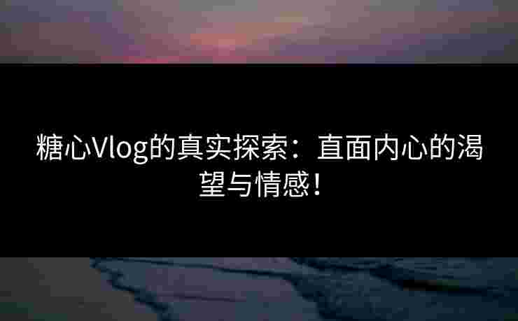 糖心Vlog的真实探索：直面内心的渴望与情感！