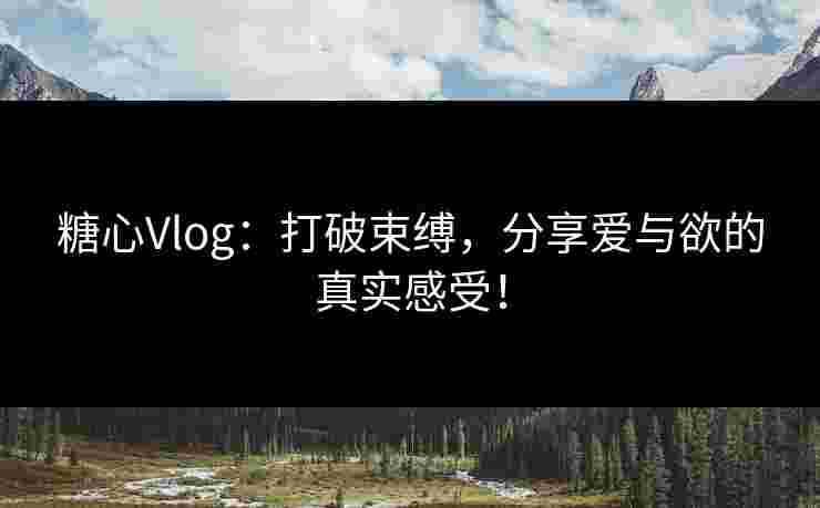 糖心Vlog：打破束缚，分享爱与欲的真实感受！