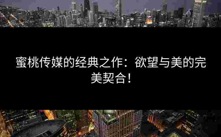蜜桃传媒的经典之作：欲望与美的完美契合！