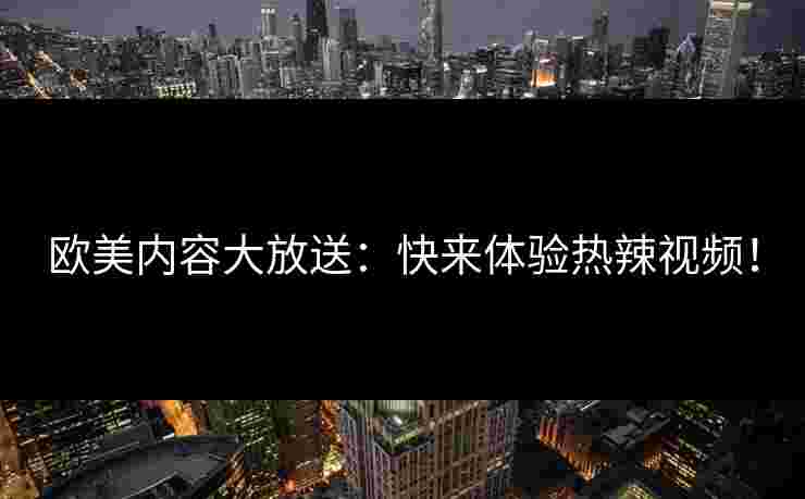 欧美内容大放送:快来体验热辣视频! 欧美内容大放送:快来体验热辣视频!