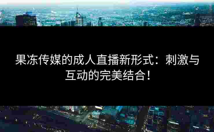 果冻传媒的成人直播新形式：刺激与互动的完美结合！