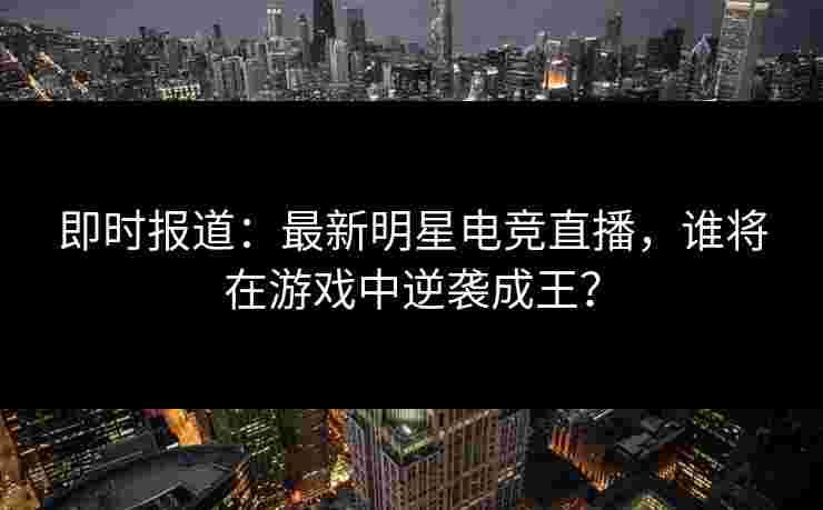 即时报道：最新明星电竞直播，谁将在游戏中逆袭成王？