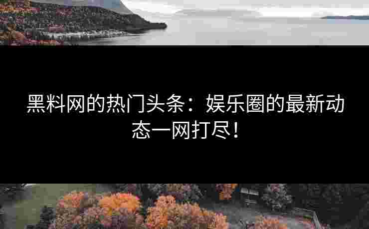 黑料网的热门头条：娱乐圈的最新动态一网打尽！