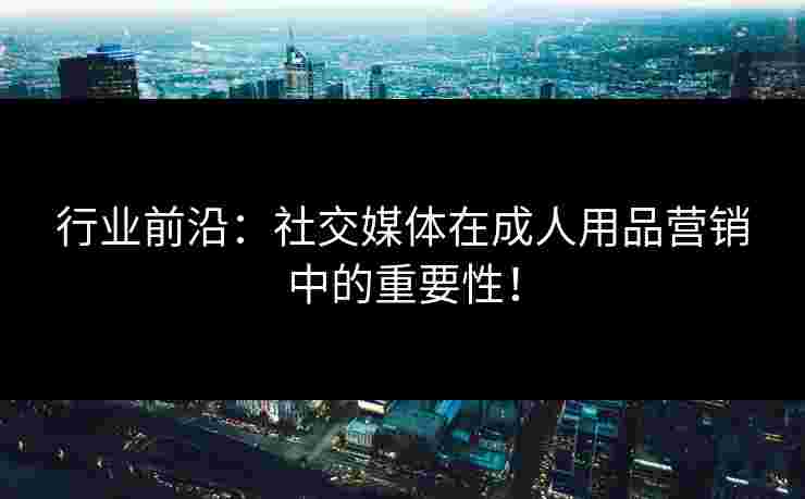 行业前沿：社交媒体在成人用品营销中的重要性！