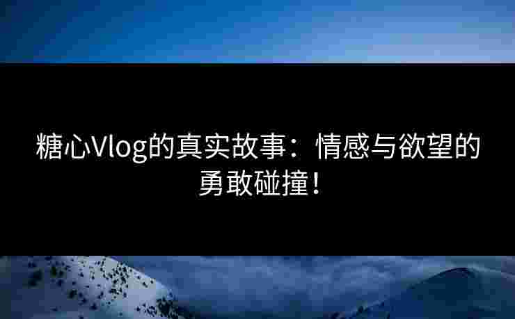 糖心Vlog的真实故事：情感与欲望的勇敢碰撞！