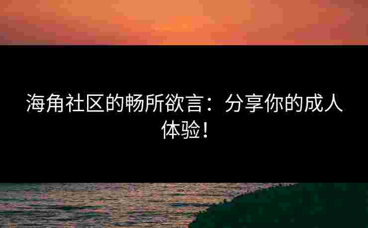 海角社区的畅所欲言：分享你的成人体验！