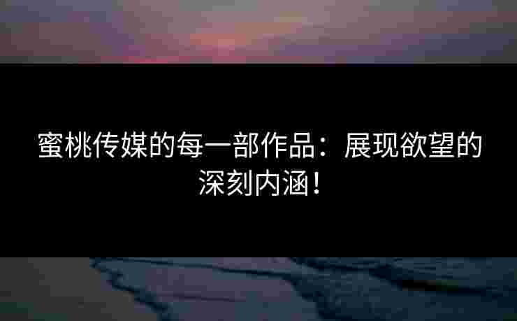 蜜桃传媒的每一部作品：展现欲望的深刻内涵！