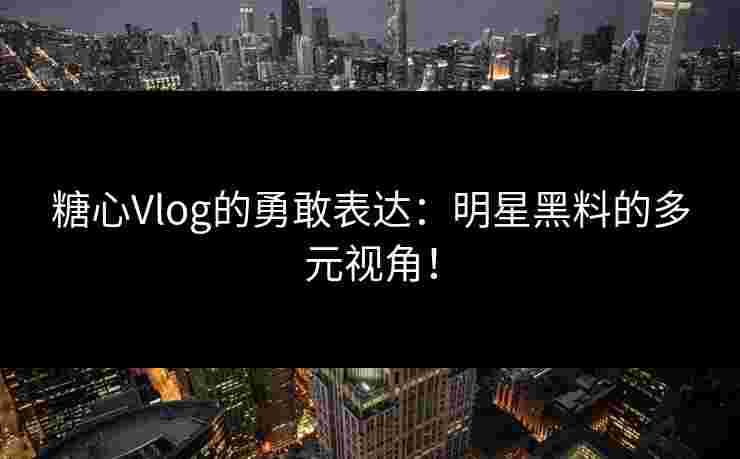糖心Vlog的勇敢表达：明星黑料的多元视角！