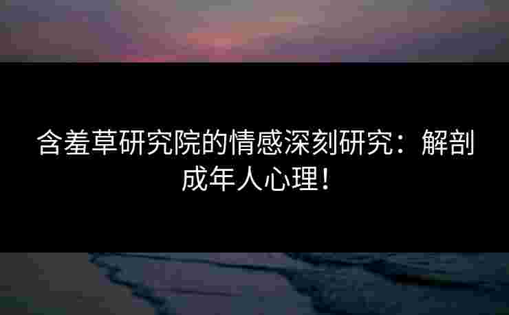 含羞草研究院的情感深刻研究：解剖成年人心理！