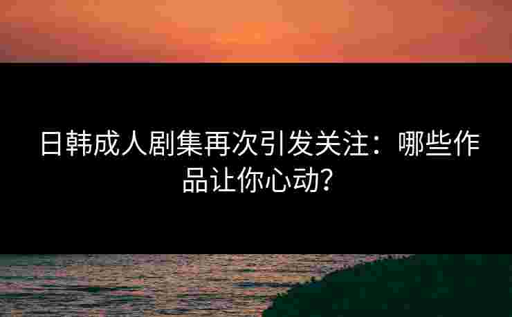 日韩成人剧集再次引发关注：哪些作品让你心动？