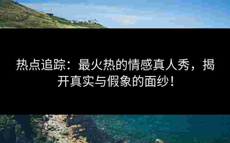 热点追踪：最火热的情感真人秀，揭开真实与假象的面纱！