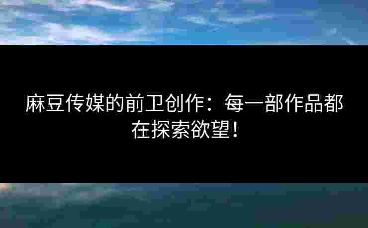 麻豆传媒的前卫创作：每一部作品都在探索欲望！