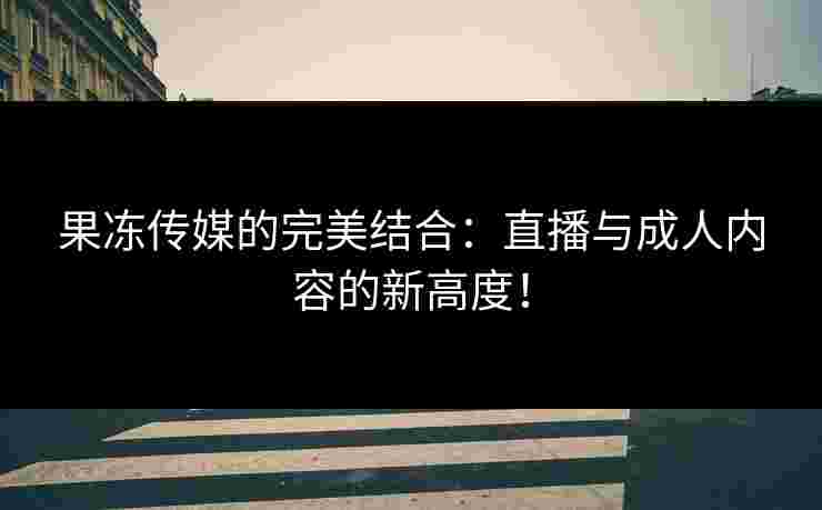 果冻传媒的完美结合：直播与成人内容的新高度！