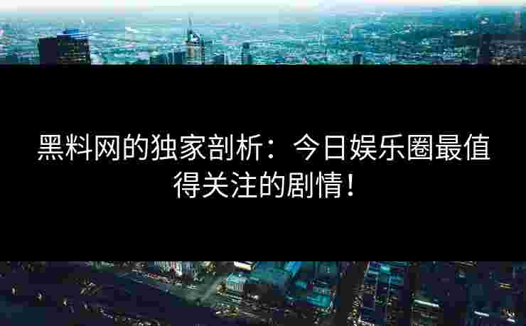 黑料网的独家剖析：今日娱乐圈最值得关注的剧情！