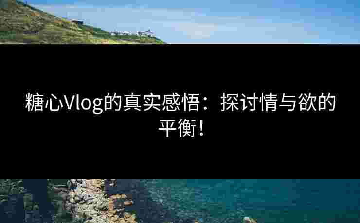糖心Vlog的真实感悟：探讨情与欲的平衡！