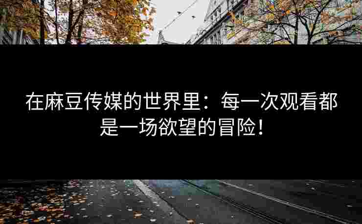 在麻豆传媒的世界里:每一次观看都是一场欲望的冒险! 在麻豆传媒的世界里:每一次观看都是一场欲望的冒险!