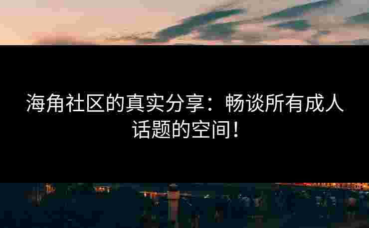 海角社区的真实分享：畅谈所有成人话题的空间！