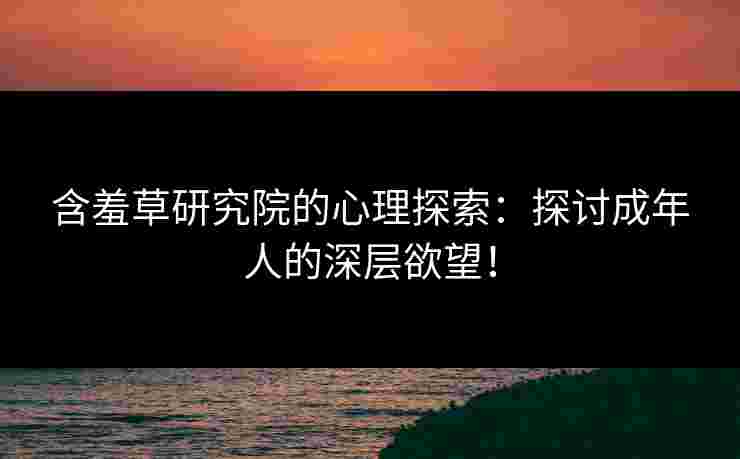 含羞草研究院的心理探索：探讨成年人的深层欲望！