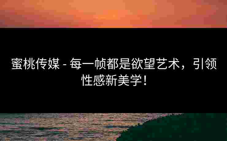 蜜桃传媒 - 每一帧都是欲望艺术，引领性感新美学！