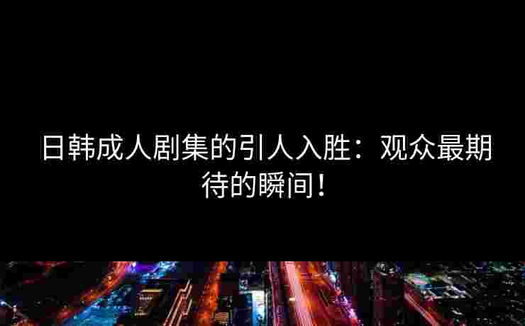 日韩成人剧集的引人入胜：观众最期待的瞬间！