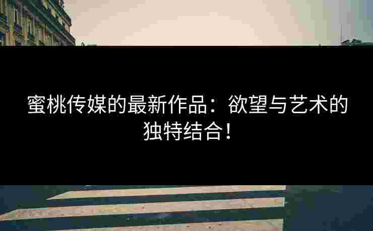 蜜桃传媒的最新作品：欲望与艺术的独特结合！