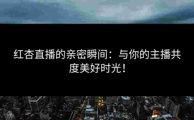 红杏直播的亲密瞬间：与你的主播共度美好时光！