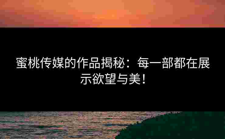 蜜桃传媒的作品揭秘：每一部都在展示欲望与美！