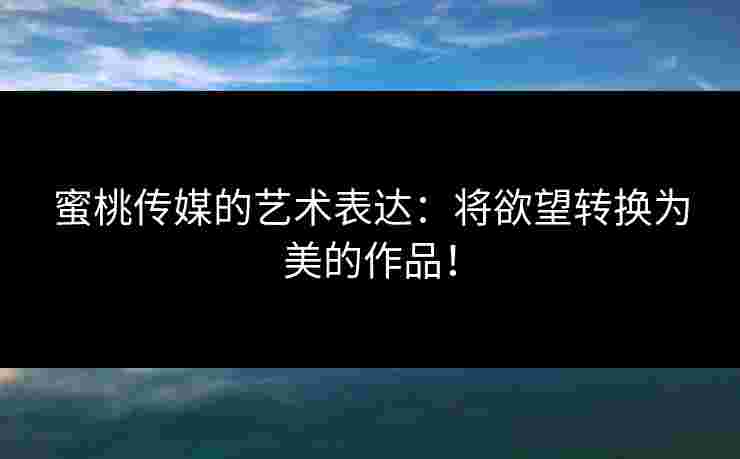 蜜桃传媒的艺术表达：将欲望转换为美的作品！