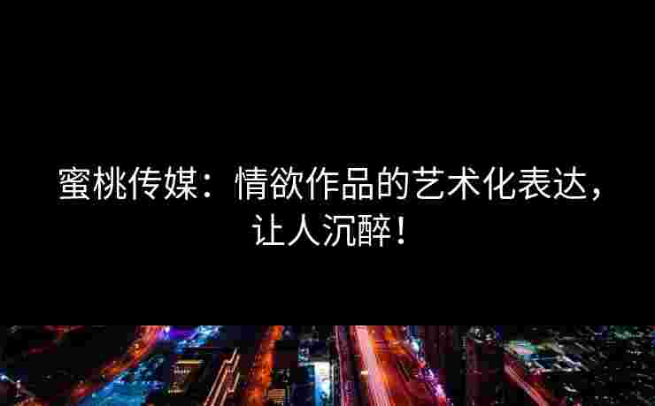蜜桃传媒：情欲作品的艺术化表达，让人沉醉！