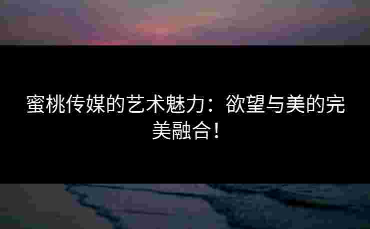 蜜桃传媒的艺术魅力：欲望与美的完美融合！