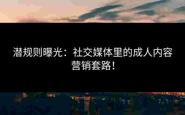 潜规则曝光：社交媒体里的成人内容营销套路！